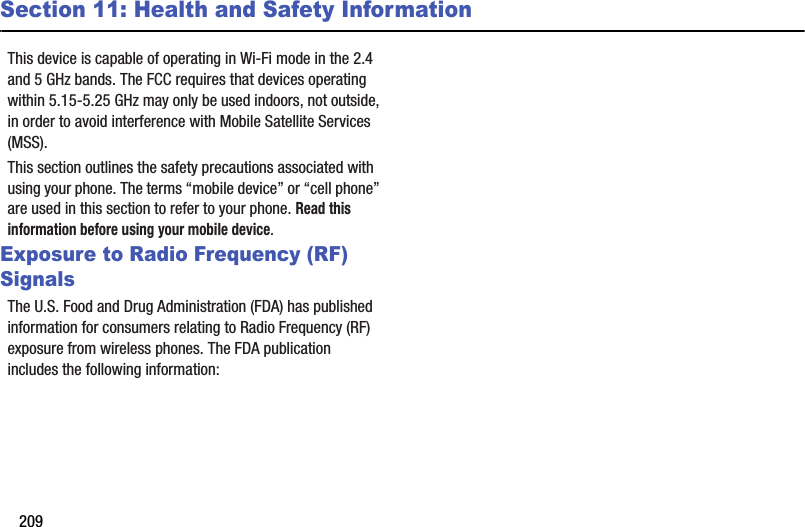 209Section 11: Health and Safety InformationThis device is capable of operating in Wi-Fi mode in the 2.4 and 5 GHz bands. The FCC requires that devices operating within 5.15-5.25 GHz may only be used indoors, not outside, in order to avoid interference with Mobile Satellite Services (MSS).  This section outlines the safety precautions associated with using your phone. The terms “mobile device” or “cell phone” are used in this section to refer to your phone. Read this information before using your mobile device.Exposure to Radio Frequency (RF) SignalsThe U.S. Food and Drug Administration (FDA) has published information for consumers relating to Radio Frequency (RF) exposure from wireless phones. The FDA publication includes the following information:Do cell phones pose a health hazard?Many people are concerned that cell phone radiation will cause cancer or other serious health hazards. The weight of scientific evidence has not linked cell phones with any health problems.Cell phones emit low levels of Radio Frequency (RF) energy. Over the past 15 years, scientists have conducted hundreds of studies looking at the biological effects of the radio frequency energy emitted by cell phones. While some researchers have reported biological changes associated with RF energy, these studies have failed to be replicated. The majority of studies published have failed to show an association between exposure to radio frequency from a cell phone and health problems.The low levels of RF cell phones emit while in use are in the microwave frequency range. They also emit RF at substantially reduced time intervals when in the stand-by mode. Whereas high levels of RF can produce health effects (by heating tissue), exposure to low level RF that does not produce heating effects causes no known adverse health effects.           DRAFT For Internal Use Only