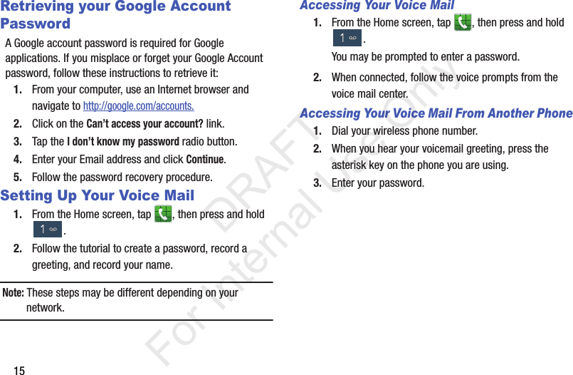 15Retrieving your Google Account PasswordA Google account password is required for Google applications. If you misplace or forget your Google Account password, follow these instructions to retrieve it:1. From your computer, use an Internet browser and navigate to http://google.com/accounts.2. Click on the Can’t access your account? link.3. Tap the I don’t know my password radio button.4. Enter your Email address and click Continue. 5. Follow the password recovery procedure.Setting Up Your Voice Mail1. From the Home screen, tap  , then press and hold .2. Follow the tutorial to create a password, record a greeting, and record your name.Note: These steps may be different depending on your network.Accessing Your Voice Mail1. From the Home screen, tap  , then press and hold .You may be prompted to enter a password.2. When connected, follow the voice prompts from the voice mail center. Accessing Your Voice Mail From Another Phone1. Dial your wireless phone number.2. When you hear your voicemail greeting, press the asterisk key on the phone you are using.3. Enter your password.           DRAFT For Internal Use Only