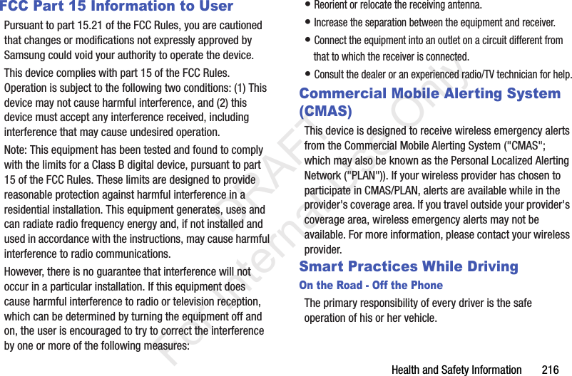 Health and Safety Information       216FCC Part 15 Information to UserPursuant to part 15.21 of the FCC Rules, you are cautioned that changes or modifications not expressly approved by Samsung could void your authority to operate the device.This device complies with part 15 of the FCC Rules. Operation is subject to the following two conditions: (1) This device may not cause harmful interference, and (2) this device must accept any interference received, including interference that may cause undesired operation.Note: This equipment has been tested and found to comply with the limits for a Class B digital device, pursuant to part 15 of the FCC Rules. These limits are designed to provide reasonable protection against harmful interference in a residential installation. This equipment generates, uses and can radiate radio frequency energy and, if not installed and used in accordance with the instructions, may cause harmful interference to radio communications. However, there is no guarantee that interference will not occur in a particular installation. If this equipment does cause harmful interference to radio or television reception, which can be determined by turning the equipment off and on, the user is encouraged to try to correct the interference by one or more of the following measures:• Reorient or relocate the receiving antenna.• Increase the separation between the equipment and receiver.• Connect the equipment into an outlet on a circuit different from that to which the receiver is connected.• Consult the dealer or an experienced radio/TV technician for help.Commercial Mobile Alerting System (CMAS)This device is designed to receive wireless emergency alerts from the Commercial Mobile Alerting System (&quot;CMAS&quot;; which may also be known as the Personal Localized Alerting Network (&quot;PLAN&quot;)). If your wireless provider has chosen to participate in CMAS/PLAN, alerts are available while in the provider&apos;s coverage area. If you travel outside your provider&apos;s coverage area, wireless emergency alerts may not be available. For more information, please contact your wireless provider.Smart Practices While DrivingOn the Road - Off the PhoneThe primary responsibility of every driver is the safe operation of his or her vehicle.           DRAFT For Internal Use Only