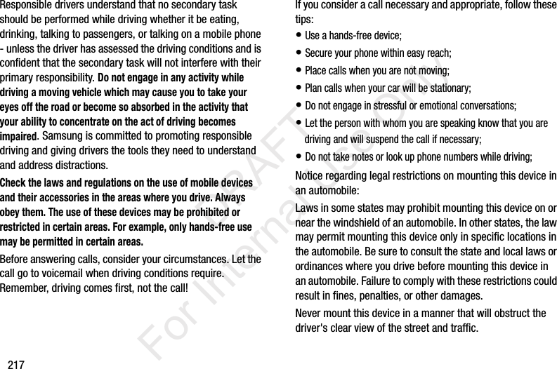 217Responsible drivers understand that no secondary task should be performed while driving whether it be eating, drinking, talking to passengers, or talking on a mobile phone - unless the driver has assessed the driving conditions and is confident that the secondary task will not interfere with their primary responsibility. Do not engage in any activity while driving a moving vehicle which may cause you to take your eyes off the road or become so absorbed in the activity that your ability to concentrate on the act of driving becomes impaired. Samsung is committed to promoting responsible driving and giving drivers the tools they need to understand and address distractions.Check the laws and regulations on the use of mobile devices and their accessories in the areas where you drive. Always obey them. The use of these devices may be prohibited or restricted in certain areas. For example, only hands-free use may be permitted in certain areas.Before answering calls, consider your circumstances. Let the call go to voicemail when driving conditions require. Remember, driving comes first, not the call!If you consider a call necessary and appropriate, follow these tips:• Use a hands-free device;• Secure your phone within easy reach;• Place calls when you are not moving;• Plan calls when your car will be stationary;• Do not engage in stressful or emotional conversations;• Let the person with whom you are speaking know that you are driving and will suspend the call if necessary;• Do not take notes or look up phone numbers while driving;Notice regarding legal restrictions on mounting this device in an automobile:Laws in some states may prohibit mounting this device on or near the windshield of an automobile. In other states, the law may permit mounting this device only in specific locations in the automobile. Be sure to consult the state and local laws or ordinances where you drive before mounting this device in an automobile. Failure to comply with these restrictions could result in fines, penalties, or other damages.Never mount this device in a manner that will obstruct the driver&apos;s clear view of the street and traffic.           DRAFT For Internal Use Only