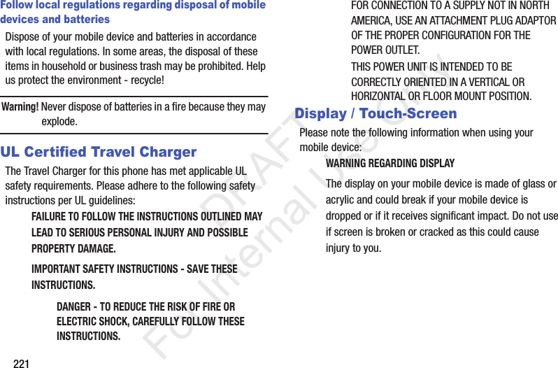 221Follow local regulations regarding disposal of mobile devices and batteriesDispose of your mobile device and batteries in accordance with local regulations. In some areas, the disposal of these items in household or business trash may be prohibited. Help us protect the environment - recycle!Warning! Never dispose of batteries in a fire because they may explode.UL Certified Travel ChargerThe Travel Charger for this phone has met applicable UL safety requirements. Please adhere to the following safety instructions per UL guidelines:FAILURE TO FOLLOW THE INSTRUCTIONS OUTLINED MAY LEAD TO SERIOUS PERSONAL INJURY AND POSSIBLE PROPERTY DAMAGE.IMPORTANT SAFETY INSTRUCTIONS - SAVE THESE INSTRUCTIONS.DANGER - TO REDUCE THE RISK OF FIRE OR ELECTRIC SHOCK, CAREFULLY FOLLOW THESE INSTRUCTIONS.FOR CONNECTION TO A SUPPLY NOT IN NORTH AMERICA, USE AN ATTACHMENT PLUG ADAPTOR OF THE PROPER CONFIGURATION FOR THE POWER OUTLET.THIS POWER UNIT IS INTENDED TO BE CORRECTLY ORIENTED IN A VERTICAL OR HORIZONTAL OR FLOOR MOUNT POSITION.Display / Touch-ScreenPlease note the following information when using your mobile device:WARNING REGARDING DISPLAYThe display on your mobile device is made of glass or acrylic and could break if your mobile device is dropped or if it receives significant impact. Do not use if screen is broken or cracked as this could cause injury to you.           DRAFT For Internal Use Only