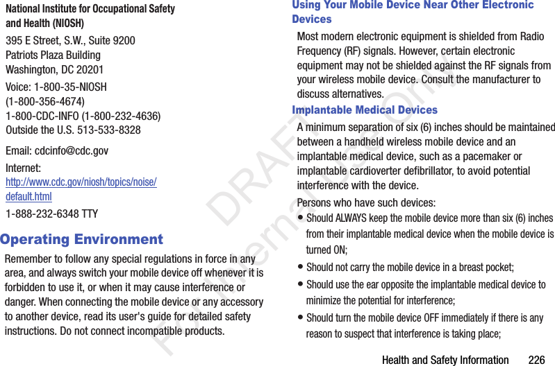 Health and Safety Information       226Operating EnvironmentRemember to follow any special regulations in force in any area, and always switch your mobile device off whenever it is forbidden to use it, or when it may cause interference or danger. When connecting the mobile device or any accessory to another device, read its user&apos;s guide for detailed safety instructions. Do not connect incompatible products.Using Your Mobile Device Near Other Electronic DevicesMost modern electronic equipment is shielded from Radio Frequency (RF) signals. However, certain electronic equipment may not be shielded against the RF signals from your wireless mobile device. Consult the manufacturer to discuss alternatives.Implantable Medical DevicesA minimum separation of six (6) inches should be maintained between a handheld wireless mobile device and an implantable medical device, such as a pacemaker or implantable cardioverter defibrillator, to avoid potential interference with the device.Persons who have such devices:• Should ALWAYS keep the mobile device more than six (6) inches from their implantable medical device when the mobile device is turned ON;• Should not carry the mobile device in a breast pocket;• Should use the ear opposite the implantable medical device to minimize the potential for interference;• Should turn the mobile device OFF immediately if there is any reason to suspect that interference is taking place;National Institute for Occupational Safety and Health (NIOSH)395 E Street, S.W., Suite 9200Patriots Plaza BuildingWashington, DC 20201Voice: 1-800-35-NIOSH (1-800-356-4674)1-800-CDC-INFO (1-800-232-4636)Outside the U.S. 513-533-8328Email: cdcinfo@cdc.govInternet:http://www.cdc.gov/niosh/topics/noise/default.html1-888-232-6348 TTY           DRAFT For Internal Use Only