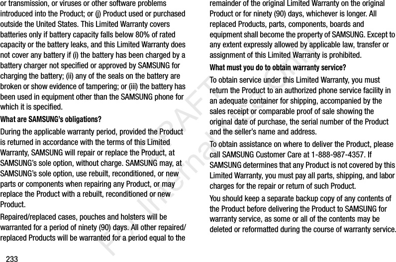 233or transmission, or viruses or other software problems introduced into the Product; or (j) Product used or purchased outside the United States. This Limited Warranty covers batteries only if battery capacity falls below 80% of rated capacity or the battery leaks, and this Limited Warranty does not cover any battery if (i) the battery has been charged by a battery charger not specified or approved by SAMSUNG for charging the battery; (ii) any of the seals on the battery are broken or show evidence of tampering; or (iii) the battery has been used in equipment other than the SAMSUNG phone for which it is specified.What are SAMSUNG’s obligations?During the applicable warranty period, provided the Product is returned in accordance with the terms of this Limited Warranty, SAMSUNG will repair or replace the Product, at SAMSUNG’s sole option, without charge. SAMSUNG may, at SAMSUNG’s sole option, use rebuilt, reconditioned, or new parts or components when repairing any Product, or may replace the Product with a rebuilt, reconditioned or new Product. Repaired/replaced cases, pouches and holsters will be warranted for a period of ninety (90) days. All other repaired/replaced Products will be warranted for a period equal to the remainder of the original Limited Warranty on the original Product or for ninety (90) days, whichever is longer. All replaced Products, parts, components, boards and equipment shall become the property of SAMSUNG. Except to any extent expressly allowed by applicable law, transfer or assignment of this Limited Warranty is prohibited.What must you do to obtain warranty service?To obtain service under this Limited Warranty, you must return the Product to an authorized phone service facility in an adequate container for shipping, accompanied by the sales receipt or comparable proof of sale showing the original date of purchase, the serial number of the Product and the seller’s name and address. To obtain assistance on where to deliver the Product, please call SAMSUNG Customer Care at 1-888-987-4357. If SAMSUNG determines that any Product is not covered by this Limited Warranty, you must pay all parts, shipping, and labor charges for the repair or return of such Product.You should keep a separate backup copy of any contents of the Product before delivering the Product to SAMSUNG for warranty service, as some or all of the contents may be deleted or reformatted during the course of warranty service.           DRAFT For Internal Use Only