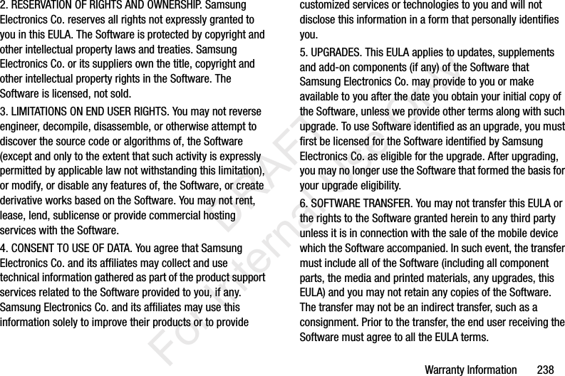 Warranty Information       2382. RESERVATION OF RIGHTS AND OWNERSHIP. Samsung Electronics Co. reserves all rights not expressly granted to you in this EULA. The Software is protected by copyright and other intellectual property laws and treaties. Samsung Electronics Co. or its suppliers own the title, copyright and other intellectual property rights in the Software. The Software is licensed, not sold.3. LIMITATIONS ON END USER RIGHTS. You may not reverse engineer, decompile, disassemble, or otherwise attempt to discover the source code or algorithms of, the Software (except and only to the extent that such activity is expressly permitted by applicable law not withstanding this limitation), or modify, or disable any features of, the Software, or create derivative works based on the Software. You may not rent, lease, lend, sublicense or provide commercial hosting services with the Software.4. CONSENT TO USE OF DATA. You agree that Samsung Electronics Co. and its affiliates may collect and use technical information gathered as part of the product support services related to the Software provided to you, if any. Samsung Electronics Co. and its affiliates may use this information solely to improve their products or to provide customized services or technologies to you and will not disclose this information in a form that personally identifies you.5. UPGRADES. This EULA applies to updates, supplements and add-on components (if any) of the Software that Samsung Electronics Co. may provide to you or make available to you after the date you obtain your initial copy of the Software, unless we provide other terms along with such upgrade. To use Software identified as an upgrade, you must first be licensed for the Software identified by Samsung Electronics Co. as eligible for the upgrade. After upgrading, you may no longer use the Software that formed the basis for your upgrade eligibility.6. SOFTWARE TRANSFER. You may not transfer this EULA or the rights to the Software granted herein to any third party unless it is in connection with the sale of the mobile device which the Software accompanied. In such event, the transfer must include all of the Software (including all component parts, the media and printed materials, any upgrades, this EULA) and you may not retain any copies of the Software. The transfer may not be an indirect transfer, such as a consignment. Prior to the transfer, the end user receiving the Software must agree to all the EULA terms.           DRAFT For Internal Use Only