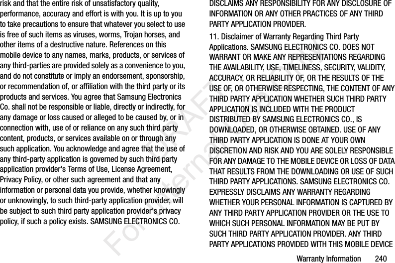 Warranty Information       240risk and that the entire risk of unsatisfactory quality, performance, accuracy and effort is with you. It is up to you to take precautions to ensure that whatever you select to use is free of such items as viruses, worms, Trojan horses, and other items of a destructive nature. References on this mobile device to any names, marks, products, or services of any third-parties are provided solely as a convenience to you, and do not constitute or imply an endorsement, sponsorship, or recommendation of, or affiliation with the third party or its products and services. You agree that Samsung Electronics Co. shall not be responsible or liable, directly or indirectly, for any damage or loss caused or alleged to be caused by, or in connection with, use of or reliance on any such third party content, products, or services available on or through any such application. You acknowledge and agree that the use of any third-party application is governed by such third party application provider&apos;s Terms of Use, License Agreement, Privacy Policy, or other such agreement and that any information or personal data you provide, whether knowingly or unknowingly, to such third-party application provider, will be subject to such third party application provider&apos;s privacy policy, if such a policy exists. SAMSUNG ELECTRONICS CO. DISCLAIMS ANY RESPONSIBILITY FOR ANY DISCLOSURE OF INFORMATION OR ANY OTHER PRACTICES OF ANY THIRD PARTY APPLICATION PROVIDER.11. Disclaimer of Warranty Regarding Third Party Applications. SAMSUNG ELECTRONICS CO. DOES NOT WARRANT OR MAKE ANY REPRESENTATIONS REGARDING THE AVAILABILITY, USE, TIMELINESS, SECURITY, VALIDITY, ACCURACY, OR RELIABILITY OF, OR THE RESULTS OF THE USE OF, OR OTHERWISE RESPECTING, THE CONTENT OF ANY THIRD PARTY APPLICATION WHETHER SUCH THIRD PARTY APPLICATION IS INCLUDED WITH THE PRODUCT DISTRIBUTED BY SAMSUNG ELECTRONICS CO., IS DOWNLOADED, OR OTHERWISE OBTAINED. USE OF ANY THIRD PARTY APPLICATION IS DONE AT YOUR OWN DISCRETION AND RISK AND YOU ARE SOLELY RESPONSIBLE FOR ANY DAMAGE TO THE MOBILE DEVICE OR LOSS OF DATA THAT RESULTS FROM THE DOWNLOADING OR USE OF SUCH THIRD PARTY APPLICATIONS. SAMSUNG ELECTRONICS CO. EXPRESSLY DISCLAIMS ANY WARRANTY REGARDING WHETHER YOUR PERSONAL INFORMATION IS CAPTURED BY ANY THIRD PARTY APPLICATION PROVIDER OR THE USE TO WHICH SUCH PERSONAL INFORMATION MAY BE PUT BY SUCH THIRD PARTY APPLICATION PROVIDER. ANY THIRD PARTY APPLICATIONS PROVIDED WITH THIS MOBILE DEVICE            DRAFT For Internal Use Only