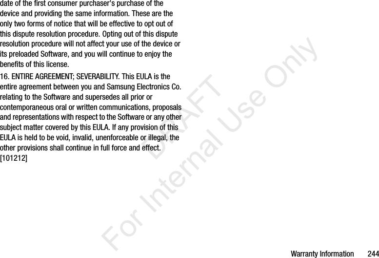 Warranty Information       244date of the first consumer purchaser&apos;s purchase of the device and providing the same information. These are the only two forms of notice that will be effective to opt out of this dispute resolution procedure. Opting out of this dispute resolution procedure will not affect your use of the device or its preloaded Software, and you will continue to enjoy the benefits of this license.16. ENTIRE AGREEMENT; SEVERABILITY. This EULA is the entire agreement between you and Samsung Electronics Co. relating to the Software and supersedes all prior or contemporaneous oral or written communications, proposals and representations with respect to the Software or any other subject matter covered by this EULA. If any provision of this EULA is held to be void, invalid, unenforceable or illegal, the other provisions shall continue in full force and effect. [101212]           DRAFT For Internal Use Only