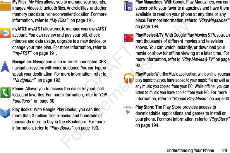 Understanding Your Phone       28My Files: My Files allows you to manage your sounds, images, videos, bluetooth files, Android files, and other memory card data in one convenient location. For more information, refer to “My Files”  on page 191.myAT&amp;T: myAT&amp;T allows you to manage your own AT&amp;T account. You can review and pay your bill, check minutes and data usage, upgrade to a new device, or change your rate plan. For more information, refer to “myAT&amp;T”  on page 191.Navigation: Navigation is an internet-connected GPS navigation system with voice guidance. You can type or speak your destination. For more information, refer to “Navigation”  on page 192.Phone: Allows you to access the dialer keypad, call logs, and favorites. For more information, refer to “Call Functions”  on page 50.Play Books: With Google Play Books, you can find more than 3 million free e-books and hundreds of thousands more to buy in the eBookstore. For more information, refer to “Play Books”  on page 193.Play Magazines: With Google Play Magazines, you can subscribe to your favorite magazines and have them available to read on your phone at any time or any place. For more information, refer to “Play Magazines”  on page 194.Play Movies &amp; TV: With Google Play Movies &amp; TV, you can rent thousands of different movies and television shows. You can watch instantly, or download your movie or show for offline viewing at a later time. For more information, refer to “Play Movies &amp; TV”  on page 92.Play Music: With the Music application, while online, you can play music that you have added to your music file as well as any music you copied from your PC. While offline, you can listen to music you have copied from your PC. For more information, refer to “Google Play Music”  on page 90.Play Store: The Play Store provides access to downloadable applications and games to install on your phone.  For more information, refer to “Play Store”  on page 194.           DRAFT For Internal Use Only