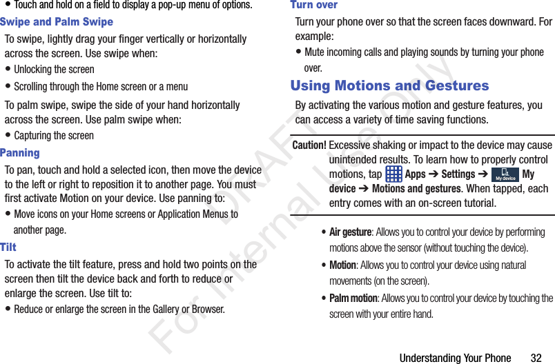 Understanding Your Phone       32• Touch and hold on a field to display a pop-up menu of options.Swipe and Palm SwipeTo swipe, lightly drag your finger vertically or horizontally across the screen. Use swipe when:• Unlocking the screen• Scrolling through the Home screen or a menuTo palm swipe, swipe the side of your hand horizontally across the screen. Use palm swipe when:• Capturing the screenPanningTo pan, touch and hold a selected icon, then move the device to the left or right to reposition it to another page. You must first activate Motion on your device. Use panning to:• Move icons on your Home screens or Application Menus to another page.TiltTo activate the tilt feature, press and hold two points on the screen then tilt the device back and forth to reduce or enlarge the screen. Use tilt to:• Reduce or enlarge the screen in the Gallery or Browser.Turn overTurn your phone over so that the screen faces downward. For example:• Mute incoming calls and playing sounds by turning your phone over.Using Motions and GesturesBy activating the various motion and gesture features, you can access a variety of time saving functions.Caution! Excessive shaking or impact to the device may cause unintended results. To learn how to properly control motions, tap   Apps ➔ Settings ➔  My device ➔ Motions and gestures. When tapped, each entry comes with an on-screen tutorial.• Air gesture: Allows you to control your device by performing motions above the sensor (without touching the device).•Motion: Allows you to control your device using natural movements (on the screen).• Palm motion: Allows you to control your device by touching the screen with your entire hand.My deviceMy device           DRAFT For Internal Use Only