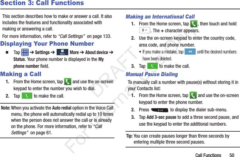 Call Functions       50Section 3: Call FunctionsThis section describes how to make or answer a call. It also includes the features and functionality associated with making or answering a call.For more information, refer to “Call Settings”  on page 133.Displaying Your Phone Number  Tap  ➔ Settings ➔  More ➔ About device ➔ Status. Your phone number is displayed in the My phone number field.Making a Call1. From the Home screen, tap   and use the on-screen keypad to enter the number you wish to dial.2. Tap   to make the call.Note: When you activate the Auto redial option in the Voice Call menu, the phone will automatically redial up to 10 times when the person does not answer the call or is already on the phone. For more information, refer to “Call Settings”  on page 61.Making an International Call1. From the Home screen, tap  , then touch and hold . The + character appears.2. Use the on-screen keypad to enter the country code, area code, and phone number. •If you make a mistake, tap  until the desired numbers have been deleted.3. Tap   to make the call.Manual Pause DialingTo manually call a number with pause(s) without storing it in your Contacts list:1. From the Home screen, tap   and use the on-screen keypad to enter the phone number.2. Press   to display the dialer sub-menu.3. Tap Add 3-sec pause to add a three second pause, and use the keypad to enter the additional numbers.Tip: You can create pauses longer than three seconds by entering multiple three second pauses.0+           DRAFT For Internal Use Only