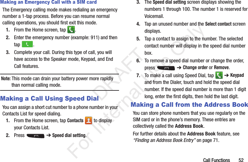 Call Functions       52Making an Emergency Call with a SIM cardThe Emergency calling mode makes redialing an emergency number a 1-tap process. Before you can resume normal calling operations, you should first exit this mode.1. From the Home screen, tap  .2. Enter the emergency number (example: 911) and then tap  .3. Complete your call. During this type of call, you will have access to the Speaker mode, Keypad, and End Call features. Note: This mode can drain your battery power more rapidly than normal calling mode. Making a Call Using Speed DialYou can assign a short cut number to a phone number in your Contacts List for speed dialing.1. From the Home screen, tap Contacts   to display your Contacts List.2. Press  ➔ Speed dial setting.3. The Speed dial setting screen displays showing the numbers 1 through 100. The number 1 is reserved for Voicemail.4. Tap an unused number and the Select contact screen displays.5. Tap a contact to assign to the number. The selected contact number will display in the speed dial number box.6. To remove a speed dial number or change the order, press  ➔ Change order or Remove.7. To make a call using Speed Dial, tap   ➔ Keypad and from the Dialer, touch and hold the speed dial number. If the speed dial number is more than 1 digit long, enter the first digits, then hold the last digit.Making a Call from the Address BookYou can store phone numbers that you use regularly on the SIM card or in the phone’s memory. These entries are collectively called the Address Book. For further details about the Address Book feature, see “Finding an Address Book Entry” on page 71.           DRAFT For Internal Use Only