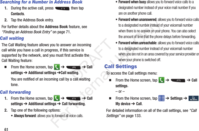 61Searching for a Number in Address Book1. During the active call, press   then tap Contacts.2. Tap the Address Book entry.For further details about the Address Book feature, see “Finding an Address Book Entry” on page 71.Call waitingThe Call Waiting feature allows you to answer an incoming call while you have a call in progress, if this service is supported by the network, and you must first activate the Call Waiting feature:  From the Home screen, tap   ➔  ➔ Call settings ➔ Additional settings ➔Call waiting.You are notified of an incoming call by a call waiting tone.Call forwarding1. From the Home screen, tap   ➔  ➔ Call settings ➔ Additional settings ➔ Call forwarding.2. Tap one of the following options:• Always forward: allows you to forward all voice calls.• Forward when busy allows you to forward voice calls to a designated number instead of your voice mail number if you are on another phone call. • Forward when unanswered: allows you to forward voice calls to a designated number instead of your voicemail number when there is no answer on your phone. You can also select the amount of time that the phone delays before forwarding.• Forward when unreachable: allows you to forward voice calls to a designated number instead of your voicemail number when you are not in an area covered by your service provider or when your phone is switched off.Call SettingsTo access the Call settings menu:  From the Home screen, tap   ➔  ➔ Call settings.– or –  From the Home screen, tap   ➔ Settings ➔  My device ➔ Call.For detailed information on all of the call settings, see “Call Settings” on page 133.My deviceMy device           DRAFT For Internal Use Only