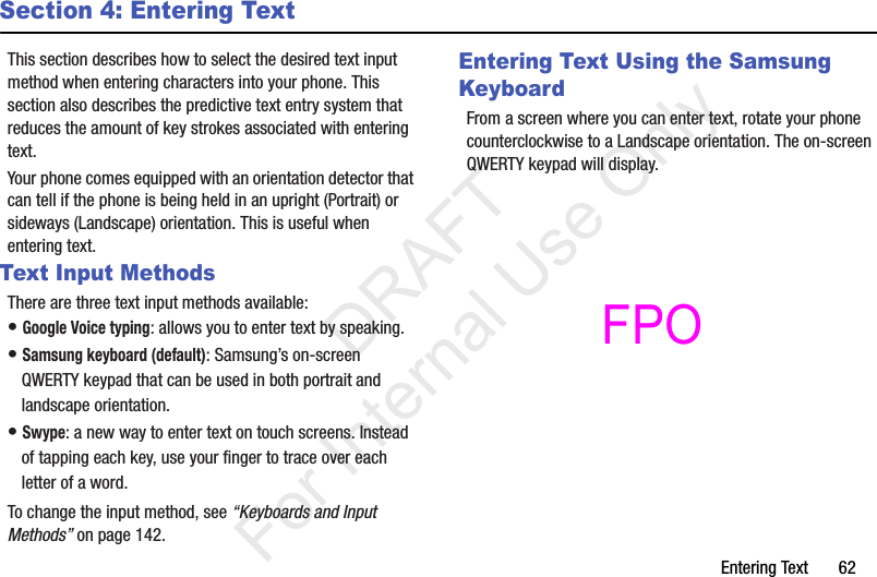 Entering Text       62Section 4: Entering TextThis section describes how to select the desired text input method when entering characters into your phone. This section also describes the predictive text entry system that reduces the amount of key strokes associated with entering text.Your phone comes equipped with an orientation detector that can tell if the phone is being held in an upright (Portrait) or sideways (Landscape) orientation. This is useful when entering text.Text Input MethodsThere are three text input methods available:• Google Voice typing: allows you to enter text by speaking. • Samsung keyboard (default): Samsung’s on-screen QWERTY keypad that can be used in both portrait and landscape orientation.• Swype: a new way to enter text on touch screens. Instead of tapping each key, use your finger to trace over each letter of a word.To change the input method, see “Keyboards and Input Methods” on page 142.Entering Text Using the Samsung KeyboardFrom a screen where you can enter text, rotate your phone counterclockwise to a Landscape orientation. The on-screen QWERTY keypad will display.           DRAFT For Internal Use OnlyFPO 