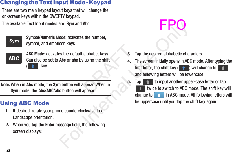 63Changing the Text Input Mode - KeypadThere are two main keypad layout keys that will change the on-screen keys within the QWERTY keypad.The available Text Input modes are: Sym and Abc.Note: When in Abc mode, the Sym button will appear. When in Sym mode, the Abc/ABC/abc button will appear.Using ABC Mode1. If desired, rotate your phone counterclockwise to a Landscape orientation.2. When you tap the Enter message field, the following screen displays: 3. Tap the desired alphabetic characters.4. The screen initially opens in ABC mode. After typing the first letter, the shift key ( ) will change to   and following letters will be lowercase. 5. Tap   to input another upper-case letter or tap  twice to switch to ABC mode. The shift key will change to   in ABC mode. All following letters will be uppercase until you tap the shift key again.Symbol/Numeric Mode: activates the number, symbol, and emoticon keys.ABC Mode: activates the default alphabet keys. Can also be set to Abc or abc by using the shift () key.           DRAFT For Internal Use OnlyFPO 