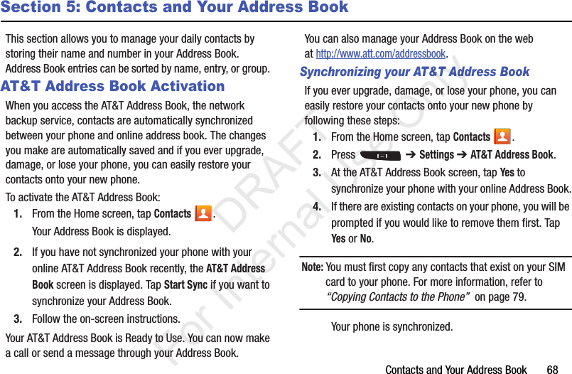 Contacts and Your Address Book       68Section 5: Contacts and Your Address BookThis section allows you to manage your daily contacts by storing their name and number in your Address Book. Address Book entries can be sorted by name, entry, or group. AT&amp;T Address Book ActivationWhen you access the AT&amp;T Address Book, the network backup service, contacts are automatically synchronized between your phone and online address book. The changes you make are automatically saved and if you ever upgrade, damage, or lose your phone, you can easily restore your contacts onto your new phone.To activate the AT&amp;T Address Book:1. From the Home screen, tap Contacts .Your Address Book is displayed.2. If you have not synchronized your phone with your online AT&amp;T Address Book recently, the AT&amp;T Address Book screen is displayed. Tap Start Sync if you want to synchronize your Address Book.3. Follow the on-screen instructions.Your AT&amp;T Address Book is Ready to Use. You can now make a call or send a message through your Address Book.You can also manage your Address Book on the web at http://www.att.com/addressbook.Synchronizing your AT&amp;T Address BookIf you ever upgrade, damage, or lose your phone, you can easily restore your contacts onto your new phone by following these steps:1. From the Home screen, tap Contacts .2. Press  ➔ Settings ➔ AT&amp;T Address Book.3. At the AT&amp;T Address Book screen, tap Yes to synchronize your phone with your online Address Book.4. If there are existing contacts on your phone, you will be prompted if you would like to remove them first. Tap Yes or No.Note: You must first copy any contacts that exist on your SIM card to your phone. For more information, refer to “Copying Contacts to the Phone”  on page 79.Your phone is synchronized.            DRAFT For Internal Use Only