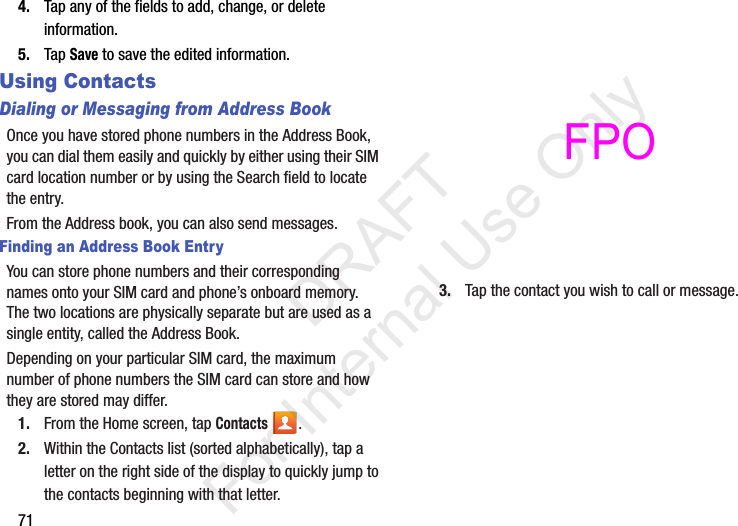 714. Tap any of the fields to add, change, or delete information.5. Tap Save to save the edited information.Using ContactsDialing or Messaging from Address BookOnce you have stored phone numbers in the Address Book, you can dial them easily and quickly by either using their SIM card location number or by using the Search field to locate the entry. From the Address book, you can also send messages.Finding an Address Book EntryYou can store phone numbers and their corresponding names onto your SIM card and phone’s onboard memory. The two locations are physically separate but are used as a single entity, called the Address Book.Depending on your particular SIM card, the maximum number of phone numbers the SIM card can store and how they are stored may differ.1. From the Home screen, tap Contacts .2. Within the Contacts list (sorted alphabetically), tap a letter on the right side of the display to quickly jump to the contacts beginning with that letter. 3. Tap the contact you wish to call or message.           DRAFT For Internal Use OnlyFPO 