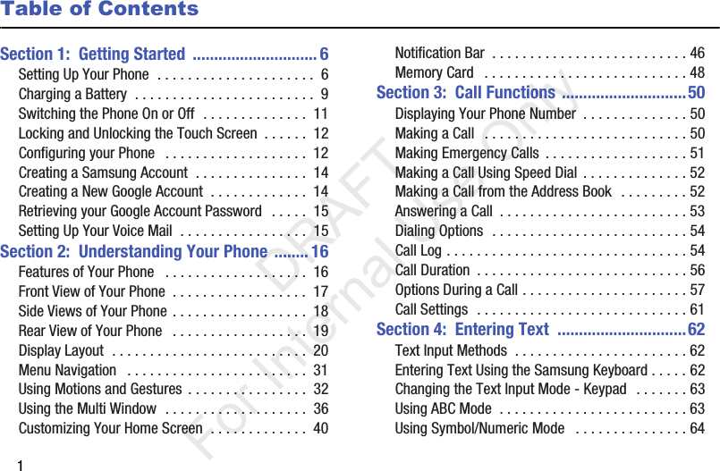 1Table of ContentsSection 1:  Getting Started  ............................. 6Setting Up Your Phone  . . . . . . . . . . . . . . . . . . . . .  6Charging a Battery  . . . . . . . . . . . . . . . . . . . . . . . .  9Switching the Phone On or Off  . . . . . . . . . . . . . .  11Locking and Unlocking the Touch Screen  . . . . . .  12Configuring your Phone   . . . . . . . . . . . . . . . . . . .  12Creating a Samsung Account  . . . . . . . . . . . . . . .  14Creating a New Google Account  . . . . . . . . . . . . .  14Retrieving your Google Account Password  . . . . .  15Setting Up Your Voice Mail  . . . . . . . . . . . . . . . . .  15Section 2:  Understanding Your Phone ........ 16Features of Your Phone   . . . . . . . . . . . . . . . . . . .  16Front View of Your Phone  . . . . . . . . . . . . . . . . . .  17Side Views of Your Phone . . . . . . . . . . . . . . . . . .  18Rear View of Your Phone   . . . . . . . . . . . . . . . . . .  19Display Layout  . . . . . . . . . . . . . . . . . . . . . . . . . .  20Menu Navigation   . . . . . . . . . . . . . . . . . . . . . . . .  31Using Motions and Gestures  . . . . . . . . . . . . . . . .  32Using the Multi Window  . . . . . . . . . . . . . . . . . . .  36Customizing Your Home Screen  . . . . . . . . . . . . .  40Notification Bar  . . . . . . . . . . . . . . . . . . . . . . . . . . 46Memory Card   . . . . . . . . . . . . . . . . . . . . . . . . . . . 48Section 3:  Call Functions .............................50Displaying Your Phone Number  . . . . . . . . . . . . . . 50Making a Call   . . . . . . . . . . . . . . . . . . . . . . . . . . . 50Making Emergency Calls  . . . . . . . . . . . . . . . . . . . 51Making a Call Using Speed Dial . . . . . . . . . . . . . . 52Making a Call from the Address Book  . . . . . . . . . 52Answering a Call  . . . . . . . . . . . . . . . . . . . . . . . . . 53Dialing Options  . . . . . . . . . . . . . . . . . . . . . . . . . . 54Call Log . . . . . . . . . . . . . . . . . . . . . . . . . . . . . . . . 54Call Duration  . . . . . . . . . . . . . . . . . . . . . . . . . . . . 56Options During a Call . . . . . . . . . . . . . . . . . . . . . . 57Call Settings  . . . . . . . . . . . . . . . . . . . . . . . . . . . . 61Section 4:  Entering Text  ..............................62Text Input Methods  . . . . . . . . . . . . . . . . . . . . . . . 62Entering Text Using the Samsung Keyboard . . . . . 62Changing the Text Input Mode - Keypad  . . . . . . . 63Using ABC Mode  . . . . . . . . . . . . . . . . . . . . . . . . . 63Using Symbol/Numeric Mode   . . . . . . . . . . . . . . . 64           DRAFT For Internal Use Only