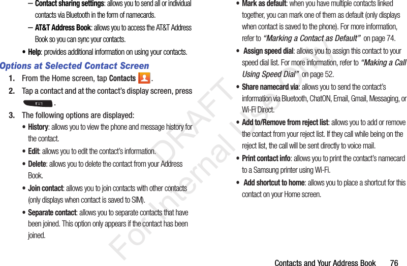 Contacts and Your Address Book       76–Contact sharing settings: allows you to send all or individual contacts via Bluetooth in the form of namecards.–AT&amp;T Address Book: allows you to access the AT&amp;T Address Book so you can sync your contacts.•Help: provides additional information on using your contacts.Options at Selected Contact Screen1. From the Home screen, tap Contacts .2. Tap a contact and at the contact’s display screen, press .3. The following options are displayed:•History: allows you to view the phone and message history for the contact.•Edit: allows you to edit the contact’s information.•Delete: allows you to delete the contact from your Address Book.• Join contact: allows you to join contacts with other contacts (only displays when contact is saved to SIM).• Separate contact: allows you to separate contacts that have been joined. This option only appears if the contact has been joined.• Mark as default: when you have multiple contacts linked together, you can mark one of them as default (only displays when contact is saved to the phone). For more information, refer to “Marking a Contact as Default”  on page 74.•  Assign speed dial: allows you to assign this contact to your speed dial list. For more information, refer to “Making a Call Using Speed Dial”  on page 52.• Share namecard via: allows you to send the contact’s information via Bluetooth, ChatON, Email, Gmail, Messaging, or Wi-Fi Direct.• Add to/Remove from reject list: allows you to add or remove the contact from your reject list. If they call while being on the reject list, the call will be sent directly to voice mail.•Print contact info: allows you to print the contact’s namecard to a Samsung printer using Wi-Fi.•  Add shortcut to home: allows you to place a shortcut for this contact on your Home screen.           DRAFT For Internal Use Only