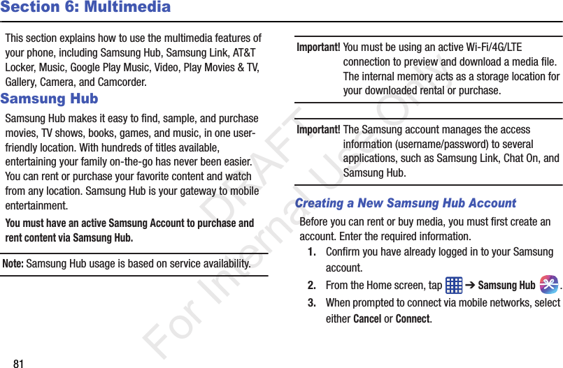 81Section 6: MultimediaThis section explains how to use the multimedia features of your phone, including Samsung Hub, Samsung Link, AT&amp;T Locker, Music, Google Play Music, Video, Play Movies &amp; TV, Gallery, Camera, and Camcorder.Samsung HubSamsung Hub makes it easy to find, sample, and purchase movies, TV shows, books, games, and music, in one user-friendly location. With hundreds of titles available, entertaining your family on-the-go has never been easier. You can rent or purchase your favorite content and watch from any location. Samsung Hub is your gateway to mobile entertainment.You must have an active Samsung Account to purchase and rent content via Samsung Hub.Note: Samsung Hub usage is based on service availability.Important! You must be using an active Wi-Fi/4G/LTE connection to preview and download a media file. The internal memory acts as a storage location for your downloaded rental or purchase.Important! The Samsung account manages the access information (username/password) to several applications, such as Samsung Link, Chat On, and Samsung Hub.Creating a New Samsung Hub AccountBefore you can rent or buy media, you must first create an account. Enter the required information.1. Confirm you have already logged in to your Samsung account. 2. From the Home screen, tap   ➔ Samsung Hub .3. When prompted to connect via mobile networks, select either Cancel or Connect.           DRAFT For Internal Use Only