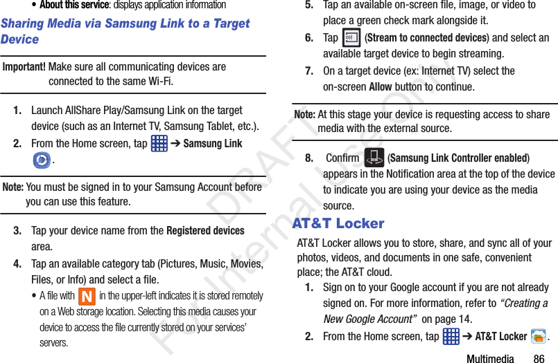 Multimedia       86• About this service: displays application informationSharing Media via Samsung Link to a Target DeviceImportant! Make sure all communicating devices are connected to the same Wi-Fi.1. Launch AllShare Play/Samsung Link on the target device (such as an Internet TV, Samsung Tablet, etc.).2. From the Home screen, tap   ➔ Samsung Link . Note: You must be signed in to your Samsung Account before you can use this feature.3. Tap your device name from the Registered devices area.4. Tap an available category tab (Pictures, Music, Movies, Files, or Info) and select a file.•A file with   in the upper-left indicates it is stored remotely on a Web storage location. Selecting this media causes your device to access the file currently stored on your services’ servers.5. Tap an available on-screen file, image, or video to place a green check mark alongside it.6. Tap  (Stream to connected devices) and select an available target device to begin streaming.7. On a target device (ex: Internet TV) select the on-screen Allow button to continue.Note: At this stage your device is requesting access to share media with the external source.8.  Confirm   (Samsung Link Controller enabled) appears in the Notification area at the top of the device to indicate you are using your device as the media source.AT&amp;T LockerAT&amp;T Locker allows you to store, share, and sync all of your photos, videos, and documents in one safe, convenient place; the AT&amp;T cloud. 1. Sign on to your Google account if you are not already signed on. For more information, refer to “Creating a New Google Account”  on page 14.2. From the Home screen, tap   ➔ AT&amp;T Locker .           DRAFT For Internal Use Only
