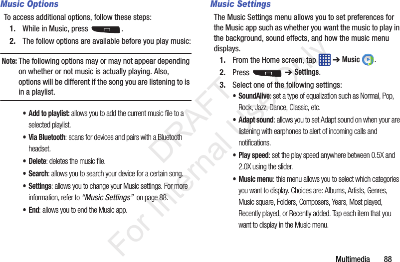 Multimedia       88Music OptionsTo access additional options, follow these steps:1. While in Music, press  .2. The follow options are available before you play music:Note: The following options may or may not appear depending on whether or not music is actually playing. Also, options will be different if the song you are listening to is in a playlist. •Add to playlist: allows you to add the current music file to a selected playlist.• Via Bluetooth: scans for devices and pairs with a Bluetooth headset.•Delete: deletes the music file.•Search: allows you to search your device for a certain song.•Settings: allows you to change your Music settings. For more information, refer to “Music Settings”  on page 88.•End: allows you to end the Music app.Music SettingsThe Music Settings menu allows you to set preferences for the Music app such as whether you want the music to play in the background, sound effects, and how the music menu displays.1. From the Home screen, tap   ➔ Music .2. Press  ➔ Settings.3. Select one of the following settings:•SoundAlive: set a type of equalization such as Normal, Pop, Rock, Jazz, Dance, Classic, etc.• Adapt sound: allows you to set Adapt sound on when your are listening with earphones to alert of incoming calls and notifications.• Play speed: set the play speed anywhere between 0.5X and 2.0X using the slider.• Music menu: this menu allows you to select which categories you want to display. Choices are: Albums, Artists, Genres, Music square, Folders, Composers, Years, Most played, Recently played, or Recently added. Tap each item that you want to display in the Music menu.           DRAFT For Internal Use Only
