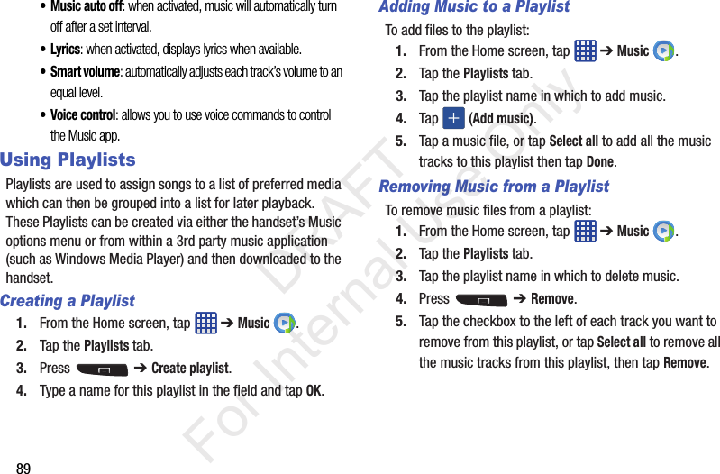 89• Music auto off: when activated, music will automatically turn off after a set interval.•Lyrics: when activated, displays lyrics when available.• Smart volume: automatically adjusts each track’s volume to an equal level.• Voice control: allows you to use voice commands to control the Music app.Using PlaylistsPlaylists are used to assign songs to a list of preferred media which can then be grouped into a list for later playback. These Playlists can be created via either the handset’s Music options menu or from within a 3rd party music application (such as Windows Media Player) and then downloaded to the handset.Creating a Playlist1. From the Home screen, tap   ➔ Music .2. Tap the Playlists tab.3. Press  ➔ Create playlist.4. Type a name for this playlist in the field and tap OK.Adding Music to a PlaylistTo add files to the playlist:1. From the Home screen, tap   ➔ Music .2. Tap the Playlists tab.3. Tap the playlist name in which to add music.4. Tap   (Add music).5. Tap a music file, or tap Select all to add all the music tracks to this playlist then tap Done.Removing Music from a PlaylistTo remove music files from a playlist:1. From the Home screen, tap   ➔ Music .2. Tap the Playlists tab.3. Tap the playlist name in which to delete music.4. Press  ➔ Remove.5. Tap the checkbox to the left of each track you want to remove from this playlist, or tap Select all to remove all the music tracks from this playlist, then tap Remove.           DRAFT For Internal Use Only