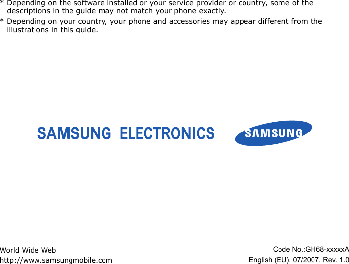 * Depending on the software installed or your service provider or country, some of the descriptions in the guide may not match your phone exactly.* Depending on your country, your phone and accessories may appear different from the illustrations in this guide.World Wide Webhttp://www.samsungmobile.comCode No.:GH68-xxxxxAEnglish (EU). 07/2007. Rev. 1.0