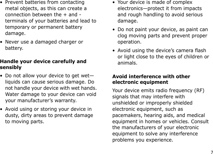 7• Prevent batteries from contacting metal objects, as this can create a connection between the + and - terminals of your batteries and lead to temporary or permanent battery damage.• Never use a damaged charger or battery.Handle your device carefully and sensibly• Do not allow your device to get wet—liquids can cause serious damage. Do not handle your device with wet hands. Water damage to your device can void your manufacturer’s warranty.• Avoid using or storing your device in dusty, dirty areas to prevent damage to moving parts.• Your device is made of complex electronics—protect it from impacts and rough handling to avoid serious damage.• Do not paint your device, as paint can clog moving parts and prevent proper operation.• Avoid using the device’s camera flash or light close to the eyes of children or animals.Avoid interference with other electronic equipmentYour device emits radio frequency (RF) signals that may interfere with unshielded or improperly shielded electronic equipment, such as pacemakers, hearing aids, and medical equipment in homes or vehicles. Consult the manufacturers of your electronic equipment to solve any interference problems you experience.
