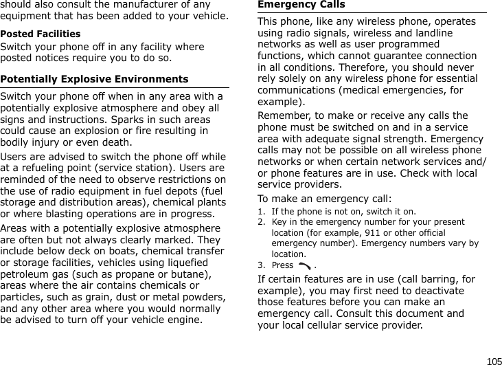 105should also consult the manufacturer of any equipment that has been added to your vehicle.Posted FacilitiesSwitch your phone off in any facility where posted notices require you to do so.Potentially Explosive EnvironmentsSwitch your phone off when in any area with a potentially explosive atmosphere and obey all signs and instructions. Sparks in such areas could cause an explosion or fire resulting in bodily injury or even death.Users are advised to switch the phone off while at a refueling point (service station). Users are reminded of the need to observe restrictions on the use of radio equipment in fuel depots (fuel storage and distribution areas), chemical plants or where blasting operations are in progress.Areas with a potentially explosive atmosphere are often but not always clearly marked. They include below deck on boats, chemical transfer or storage facilities, vehicles using liquefied petroleum gas (such as propane or butane), areas where the air contains chemicals or particles, such as grain, dust or metal powders, and any other area where you would normally be advised to turn off your vehicle engine.Emergency CallsThis phone, like any wireless phone, operates using radio signals, wireless and landline networks as well as user programmed functions, which cannot guarantee connection in all conditions. Therefore, you should never rely solely on any wireless phone for essential communications (medical emergencies, for example).Remember, to make or receive any calls the phone must be switched on and in a service area with adequate signal strength. Emergency calls may not be possible on all wireless phone networks or when certain network services and/or phone features are in use. Check with local service providers.To make an emergency call:1. If the phone is not on, switch it on.2. Key in the emergency number for your present location (for example, 911 or other official emergency number). Emergency numbers vary by location.3. Press .If certain features are in use (call barring, for example), you may first need to deactivate those features before you can make an emergency call. Consult this document and your local cellular service provider.
