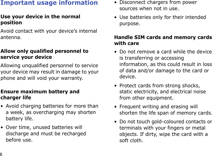 8Important usage informationUse your device in the normal positionAvoid contact with your device’s internal antenna.Allow only qualified personnel to service your deviceAllowing unqualified personnel to service your device may result in damage to your phone and will void your warranty.Ensure maximum battery and charger life• Avoid charging batteries for more than a week, as overcharging may shorten battery life.• Over time, unused batteries will discharge and must be recharged before use.• Disconnect chargers from power sources when not in use.• Use batteries only for their intended purpose.Handle SIM cards and memory cards with care• Do not remove a card while the device is transferring or accessing information, as this could result in loss of data and/or damage to the card or device.• Protect cards from strong shocks, static electricity, and electrical noise from other equipment.• Frequent writing and erasing will shorten the life span of memory cards.• Do not touch gold-coloured contacts or terminals with your fingers or metal objects. If dirty, wipe the card with a soft cloth.