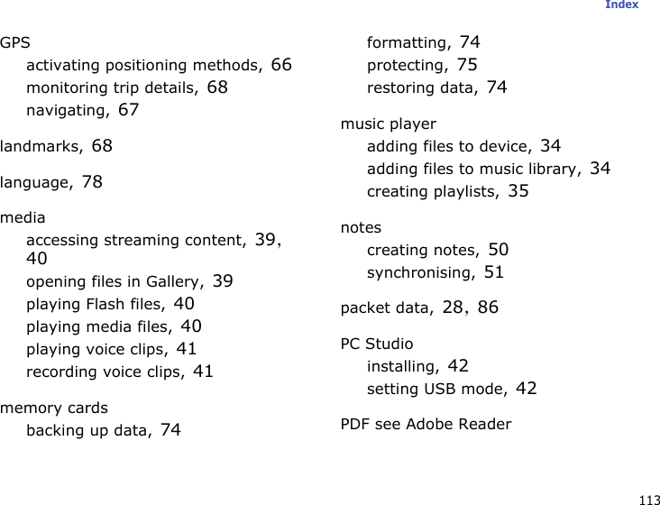 113IndexGPSactivating positioning methods, 66monitoring trip details, 68navigating, 67landmarks, 68language, 78mediaaccessing streaming content, 39, 40opening files in Gallery, 39playing Flash files, 40playing media files, 40playing voice clips, 41recording voice clips, 41memory cardsbacking up data, 74formatting, 74protecting, 75restoring data, 74music playeradding files to device, 34adding files to music library, 34creating playlists, 35notescreating notes, 50synchronising, 51packet data, 28, 86PC Studioinstalling, 42setting USB mode, 42PDF see Adobe Reader