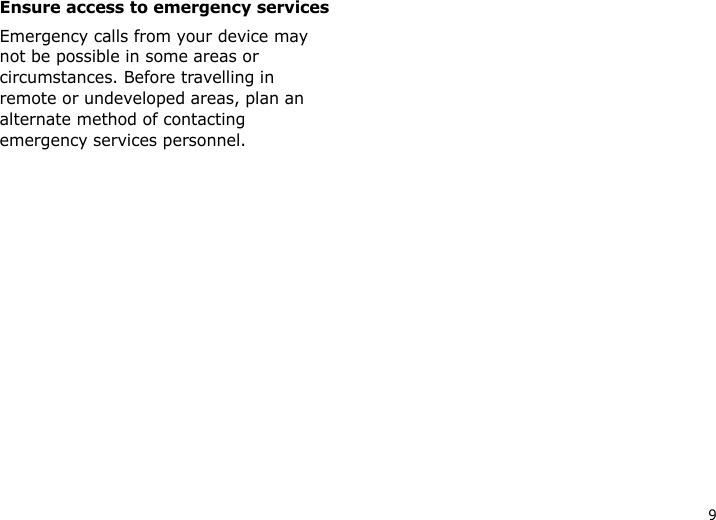 9Ensure access to emergency servicesEmergency calls from your device may not be possible in some areas or circumstances. Before travelling in remote or undeveloped areas, plan an alternate method of contacting emergency services personnel.