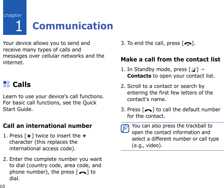 101CommunicationYour device allows you to send and receive many types of calls and messages over cellular networks and the internet.CallsLearn to use your device&apos;s call functions. For basic call functions, see the Quick Start Guide.Call an international number1. Press [ ] twice to insert the + character (this replaces the international access code). 2. Enter the complete number you want to dial (country code, area code, and phone number), the press [ ] to dial.3. To end the call, press [ ].Make a call from the contact list1. In Standby mode, press [ ] → Contacts to open your contact list.2. Scroll to a contact or search by entering the first few letters of the contact&apos;s name. 3. Press [ ] to call the default number for the contact.You can also press the trackball to open the contact information and select a different number or call type (e.g., video).