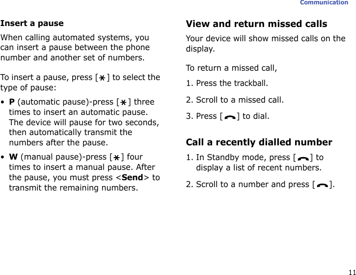 11CommunicationInsert a pauseWhen calling automated systems, you can insert a pause between the phone number and another set of numbers. To insert a pause, press [ ] to select the type of pause:•P (automatic pause)-press [ ] three times to insert an automatic pause. The device will pause for two seconds, then automatically transmit the numbers after the pause.•W (manual pause)-press [ ] four times to insert a manual pause. After the pause, you must press &lt;Send&gt; to transmit the remaining numbers.View and return missed callsYour device will show missed calls on the display. To return a missed call,1. Press the trackball.2. Scroll to a missed call.3. Press [ ] to dial.Call a recently dialled number1. In Standby mode, press [ ] to display a list of recent numbers.2. Scroll to a number and press [ ].