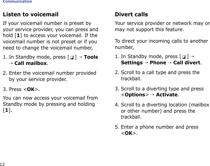 Communication12Listen to voicemailIf your voicemail number is preset by your service provider, you can press and hold [1] to access your voicemail. If the voicemail number is not preset or if you need to change the voicemail number,1. In Standby mode, press [ ] → Tools → Call mailbox.2. Enter the voicemail number provided by your service provider.3. Press &lt;OK&gt;.You can now access your voicemail from Standby mode by pressing and holding [1].Divert callsYour service provider or network may or may not support this feature. To direct your incoming calls to another number,1. In Standby mode, press [ ] → Settings → Phone → Call divert.2. Scroll to a call type and press the trackball.3. Scroll to a diverting type and press &lt;Options&gt; → Activate.4. Scroll to a diverting location (mailbox or other number) and press the trackball.5. Enter a phone number and press &lt;OK&gt;.