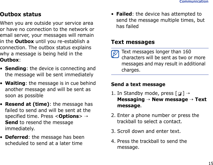 15CommunicationOutbox statusWhen you are outside your service area or have no connection to the network or email server, your messages will remain in the Outbox until you re-establish a connection. The outbox status explains why a message is being held in the Outbox:•Sending: the device is connecting and the message will be sent immediately•Waiting: the message is in cue behind another message and will be sent as soon as possible•Resend at (time): the message has failed to send and will be sent at the specified time. Press &lt;Options&gt; → Send to resend the message immediately.•Deferred: the message has been scheduled to send at a later time•Failed: the device has attempted to send the message multiple times, but has failedText messagesSend a text message1. In Standby mode, press [ ] → Messaging → New message → Text message. 2. Enter a phone number or press the trackball to select a contact.3. Scroll down and enter text.4. Press the trackball to send the message.Text messages longer than 160 characters will be sent as two or more messages and may result in additional charges.