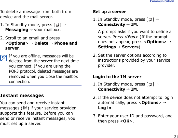 21CommunicationTo delete a message from both from device and the mail server,1. In Standby mode, press [ ] → Messaging → your mailbox.2. Scroll to an email and press &lt;Options&gt; → Delete → Phone and server.Instant messagesYou can send and receive instant messages (IM) if your service provider supports this feature. Before you can send or receive instant messages, you must set up a server.Set up a server1. In Standby mode, press [ ] → Connectivity → IM. A prompt asks if you want to define a server. Press &lt;Yes&gt; (If the prompt does not appear, press &lt;Options&gt; → Settings → Servers).2. Set the server options according to instructions provided by your service provider. Login to the IM server1. In Standby mode, press [ ] → Connectivity → IM.2. If the device does not attempt to login automatically, press &lt;Options&gt; → Log in.3. Enter your user ID and password, and then press &lt;OK&gt;.If you are offline, messages will be deleted from the server the next time you connect. If you are using the POP3 protocol, deleted messages are removed when you close the mailbox connection.