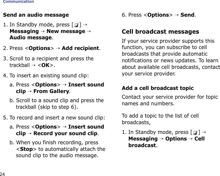 Communication24Send an audio message1. In Standby mode, press [ ] → Messaging → New message → Audio message.2. Press &lt;Options&gt; → Add recipient.3. Scroll to a recipient and press the trackball → &lt;OK&gt;.4. To insert an existing sound clip:a. Press &lt;Options&gt; → Insert sound clip → From Gallery.b. Scroll to a sound clip and press the trackball (skip to step 6).5. To record and insert a new sound clip:a. Press &lt;Options&gt; → Insert sound clip → Record your sound clip.b. When you finish recording, press &lt;Stop&gt; to automatically attach the sound clip to the audio message. 6. Press &lt;Options&gt; → Send.Cell broadcast messagesIf your service provider supports this function, you can subscribe to cell broadcasts that provide automatic notifications or news updates. To learn about available cell broadcasts, contact your service provider.Add a cell broadcast topicContact your service provider for topic names and numbers. To add a topic to the list of cell broadcasts,1. In Standby mode, press [ ] → Messaging → Options → Cell broadcast.