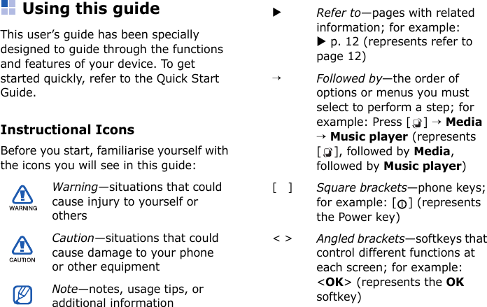 Using this guideThis user’s guide has been specially designed to guide through the functions and features of your device. To get started quickly, refer to the Quick Start Guide.Instructional IconsBefore you start, familiarise yourself with the icons you will see in this guide:Warning—situations that could cause injury to yourself or othersCaution—situations that could cause damage to your phone or other equipmentNote—notes, usage tips, or additional informationXRefer to—pages with related information; for example: X p. 12 (represents refer to page 12)→Followed by—the order of options or menus you must select to perform a step; for example: Press [ ] → Media → Music player (represents [], followed by Media, followed by Music player)[   ]Square brackets—phone keys; for example: [ ] (represents the Power key)&lt; &gt;Angled brackets—softkeys that control different functions at each screen; for example: &lt;OK&gt; (represents the OK softkey)