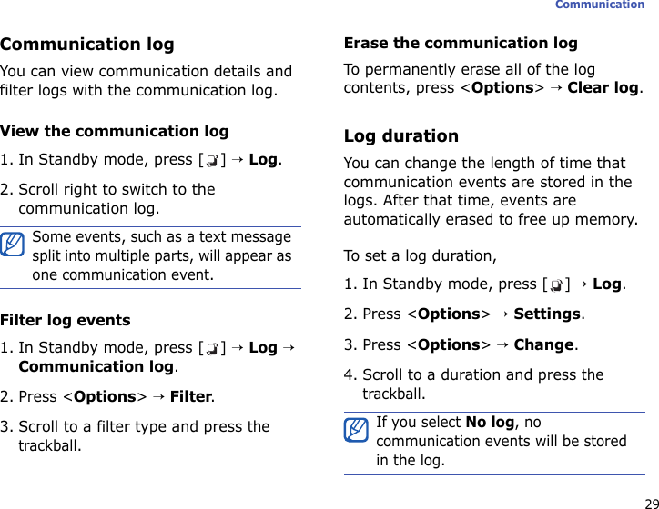 29CommunicationCommunication logYou can view communication details and filter logs with the communication log. View the communication log1. In Standby mode, press [ ] → Log.2. Scroll right to switch to the communication log.Filter log events1. In Standby mode, press [ ] → Log → Communication log.2. Press &lt;Options&gt; → Filter.3. Scroll to a filter type and press the trackball.Erase the communication logTo permanently erase all of the log contents, press &lt;Options&gt; → Clear log.Log durationYou can change the length of time that communication events are stored in the logs. After that time, events are automatically erased to free up memory.To set a log duration,1. In Standby mode, press [ ] → Log.2. Press &lt;Options&gt; → Settings.3. Press &lt;Options&gt; → Change.4. Scroll to a duration and press the trackball.Some events, such as a text message split into multiple parts, will appear as one communication event.If you select No log, no communication events will be stored in the log.
