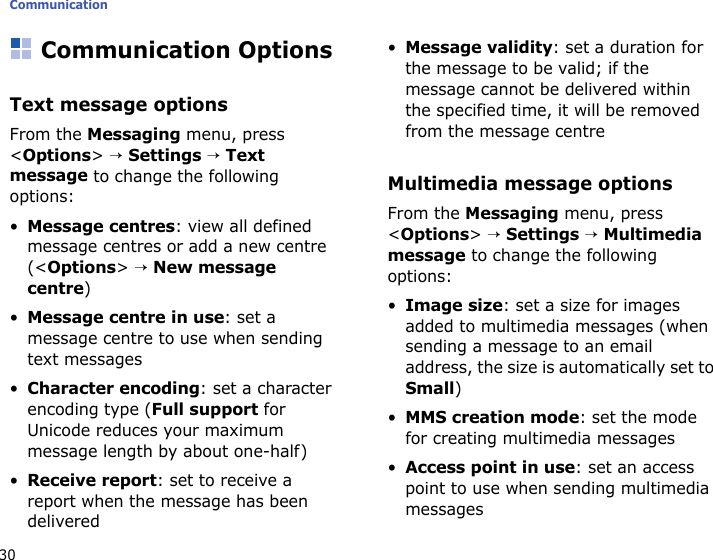 Communication30Communication OptionsText message optionsFrom the Messaging menu, press &lt;Options&gt; → Settings → Text message to change the following options:•Message centres: view all defined message centres or add a new centre (&lt;Options&gt; → New message centre) •Message centre in use: set a message centre to use when sending text messages•Character encoding: set a character encoding type (Full support for Unicode reduces your maximum message length by about one-half)•Receive report: set to receive a report when the message has been delivered•Message validity: set a duration for the message to be valid; if the message cannot be delivered within the specified time, it will be removed from the message centreMultimedia message optionsFrom the Messaging menu, press &lt;Options&gt; → Settings → Multimedia message to change the following options:•Image size: set a size for images added to multimedia messages (when sending a message to an email address, the size is automatically set to Small)•MMS creation mode: set the mode for creating multimedia messages•Access point in use: set an access point to use when sending multimedia messages