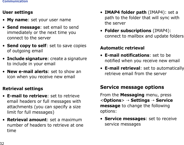 Communication32User settings•My name: set your user name•Send message: set email to send immediately or the next time you connect to the server•Send copy to self: set to save copies of outgoing email•Include signature: create a signature to include in your email•New e-mail alerts: set to show an icon when you receive new emailRetrieval settings•E-mail to retrieve: set to retrieve email headers or full messages with attachments (you can specify a size limit for full messages)•Retrieval amount: set a maximum number of headers to retrieve at one time•IMAP4 folder path (IMAP4): set a path to the folder that will sync with the server•Folder subscriptions (IMAP4): connect to mailbox and update foldersAutomatic retrieval•E-mail notifications: set to be notified when you receive new email•E-mail retrieval: set to automatically retrieve email from the serverService message optionsFrom the Messaging menu, press &lt;Options&gt; → Settings → Service message to change the following options:•Service messages: set to receive service messages