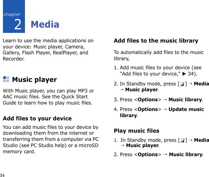 342MediaLearn to use the media applications on your device: Music player, Camera, Gallery, Flash Player, RealPlayer, and Recorder.Music playerWith Music player, you can play MP3 or AAC music files. See the Quick Start Guide to learn how to play music files. Add files to your deviceYou can add music files to your device by downloading them from the internet or transferring them from a computer via PC Studio (see PC Studio help) or a microSD memory card.Add files to the music libraryTo automatically add files to the music library,1. Add music files to your device (see &quot;Add files to your device,&quot; X 34).2. In Standby mode, press [ ] → Media → Music player.3. Press &lt;Options&gt; → Music library.4. Press &lt;Options&gt; → Update music library.Play music files1.In Standby mode, press [ ] → Media → Music player.2. Press &lt;Options&gt; → Music library.