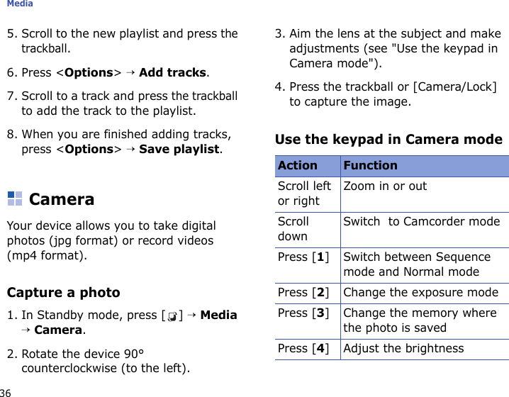 Media365. Scroll to the new playlist and press the trackball.6. Press &lt;Options&gt; → Add tracks.7. Scroll to a track and press the trackball to add the track to the playlist.8. When you are finished adding tracks, press &lt;Options&gt; → Save playlist.CameraYour device allows you to take digital photos (jpg format) or record videos (mp4 format).Capture a photo1. In Standby mode, press [ ] → Media → Camera.2. Rotate the device 90° counterclockwise (to the left).3. Aim the lens at the subject and make adjustments (see &quot;Use the keypad in Camera mode&quot;).4. Press the trackball or [Camera/Lock] to capture the image.Use the keypad in Camera modeAction FunctionScroll left or rightZoom in or outScroll downSwitch  to Camcorder modePress [1] Switch between Sequence mode and Normal modePress [2] Change the exposure mode Press [3] Change the memory where the photo is savedPress [4] Adjust the brightness