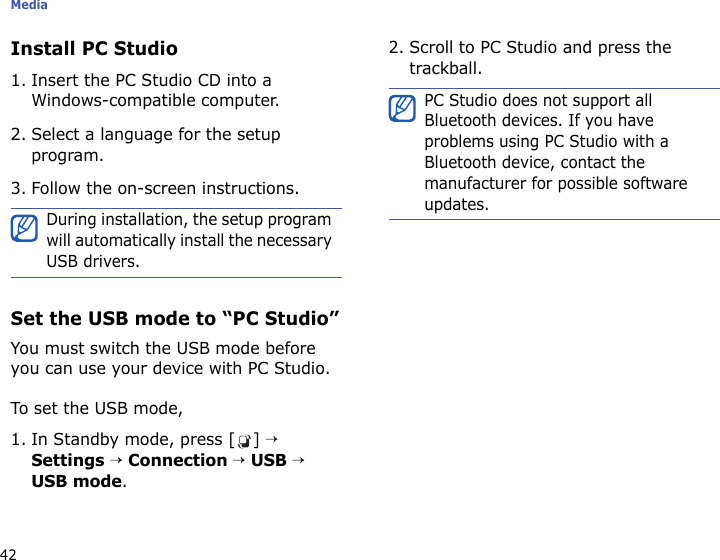 Media42Install PC Studio1. Insert the PC Studio CD into a Windows-compatible computer.2. Select a language for the setup program.3. Follow the on-screen instructions.Set the USB mode to “PC Studio”You must switch the USB mode before you can use your device with PC Studio.To set the USB mode,1. In Standby mode, press [ ] → Settings → Connection → USB → USB mode.2. Scroll to PC Studio and press the trackball.During installation, the setup program will automatically install the necessary USB drivers.PC Studio does not support all Bluetooth devices. If you have problems using PC Studio with a Bluetooth device, contact the manufacturer for possible software updates.