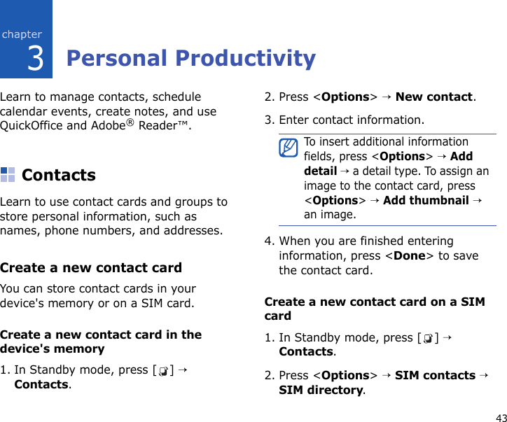 433Personal ProductivityLearn to manage contacts, schedule calendar events, create notes, and use QuickOffice and Adobe® Reader™.ContactsLearn to use contact cards and groups to store personal information, such as names, phone numbers, and addresses.Create a new contact cardYou can store contact cards in your device&apos;s memory or on a SIM card. Create a new contact card in the device&apos;s memory1. In Standby mode, press [ ] → Contacts.2. Press &lt;Options&gt; → New contact.3. Enter contact information.4. When you are finished entering information, press &lt;Done&gt; to save the contact card.Create a new contact card on a SIM card1. In Standby mode, press [ ] → Contacts.2. Press &lt;Options&gt; → SIM contacts → SIM directory.To insert additional information fields, press &lt;Options&gt; → Add detail → a detail type. To assign an image to the contact card, press &lt;Options&gt; → Add thumbnail → an image.
