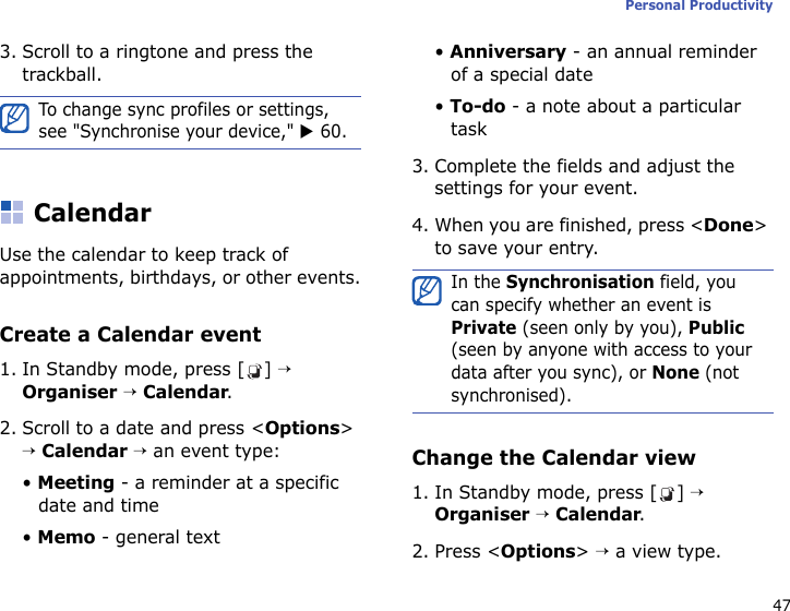47Personal Productivity3. Scroll to a ringtone and press the trackball. CalendarUse the calendar to keep track of appointments, birthdays, or other events.Create a Calendar event1. In Standby mode, press [ ] → Organiser → Calendar.2. Scroll to a date and press &lt;Options&gt; → Calendar → an event type:• Meeting - a reminder at a specific date and time• Memo - general text• Anniversary - an annual reminder of a special date• To-do - a note about a particular task 3. Complete the fields and adjust the settings for your event.4. When you are finished, press &lt;Done&gt; to save your entry.Change the Calendar view1. In Standby mode, press [ ] → Organiser → Calendar.2. Press &lt;Options&gt; → a view type.To change sync profiles or settings, see &quot;Synchronise your device,&quot; X 60.In the Synchronisation field, you can specify whether an event is Private (seen only by you), Public (seen by anyone with access to your data after you sync), or None (not synchronised).