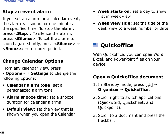Personal Productivity48Stop an event alarmIf you set an alarm for a calendar event, the alarm will sound for one minute at the specified time. To stop the alarm, press &lt;Stop&gt;. To silence the alarm, press &lt;Silence&gt;. To set the alarm to sound again shortly, press &lt;Silence&gt; → &lt;Snooze&gt; → a snooze period.Change Calendar OptionsFrom any calendar view, press &lt;Options&gt; → Settings to change the following options:•Calendar alarm tone: set a personalized alarm tone•Alarm snooze time: set a snooze duration for calendar alarms•Default view: set the view that is shown when you open the Calendar•Week starts on: set a day to show first in week view•Week view title: set the title of the week view to a week number or dateQuickofficeWith Quickoffice, you can open Word, Excel, and PowerPoint files on your device.Open a Quickoffice document1. In Standby mode, press [ ] → Organiser → Quickoffice.2. Scroll right to switch applications (Quickword, Quicksheet, and Quickpoint).3. Scroll to a document and press the trackball.