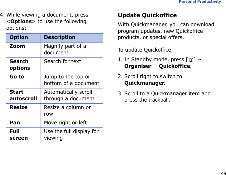 49Personal Productivity4. While viewing a document, press &lt;Options&gt; to use the following options:Update QuickofficeWith Quickmanager, you can download program updates, new Quickoffice products, or special offers.To up d at e  Qui c kof f ic e ,1. In Standby mode, press [ ] → Organiser → Quickoffice.2. Scroll right to switch to Quickmanager.3. Scroll to a Quickmanager item and press the trackball.Option DescriptionZoomMagnify part of a documentSearch optionsSearch for textGo toJump to the top or bottom of a documentStart autoscrollAutomatically scroll through a documentResizeResize a column or rowPanMove right or leftFull screenUse the full display for viewing