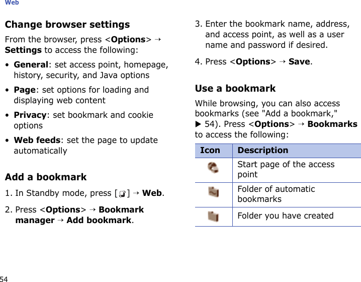 Web54Change browser settingsFrom the browser, press &lt;Options&gt; → Settings to access the following:•General: set access point, homepage, history, security, and Java options•Page: set options for loading and displaying web content•Privacy: set bookmark and cookie options•Web feeds: set the page to update automaticallyAdd a bookmark1. In Standby mode, press [ ] → Web.2. Press &lt;Options&gt; → Bookmark manager → Add bookmark.3. Enter the bookmark name, address, and access point, as well as a user name and password if desired.4. Press &lt;Options&gt; → Save.Use a bookmarkWhile browsing, you can also access bookmarks (see &quot;Add a bookmark,&quot; X 54). Press &lt;Options&gt; → Bookmarks to access the following:Icon DescriptionStart page of the access pointFolder of automatic bookmarks Folder you have created