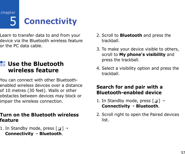 575ConnectivityLearn to transfer data to and from your device via the Bluetooth wireless feature or the PC data cable.Use the Bluetooth wireless featureYou can connect with other Bluetooth-enabled wireless devices over a distance of 10 metres (30 feet). Walls or other obstacles between devices may block or impair the wireless connection.Turn on the Bluetooth wireless feature1. In Standby mode, press [ ] → Connectivity → Bluetooth.2. Scroll to Bluetooth and press the trackball.3. To make your device visible to others, scroll to My phone&apos;s visibility and press the trackball.4. Select a visibility option and press the trackball.Search for and pair with a Bluetooth-enabled device1. In Standby mode, press [ ] → Connectivity → Bluetooth.2. Scroll right to open the Paired devices list.